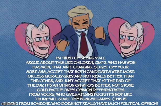 I never really cared for any of them tbh, it’s just annoying when y’all don’t know the difference between opinion and fact | I’M TIRED OF SEEING Y’ALL ARGUE ABOUT THIS LIKE CHILDREN, OMFG. WHO HAS WON HAS WON, THAT AIN’T CHANGING. SO GET OFF YOUR SORE ASS, ACCEPT THAT BOTH CANDIDATES WERE MORE OR LESS MORALLY GREY AND NOT REALLY BETTER THAN THE OTHER, AND JUST ACCEPT THAT AT THE END OF THE DAY, IT’S AN OPINION ON WHO’S BETTER, NOT STONE COLD FACT. IF ONE’S OPINION DIFFERENTIATES FROM YOURS, WHO GIVES A FLYING FUCK? IT’S NOT LIKE TRUMP WILL START THE HUNGER GAMES. (THIS IS COMING FROM SOMEONE WHO DOES NOT REALLY HAVE MUCH POLITICAL OPINION) | image tagged in trump x biden | made w/ Imgflip meme maker