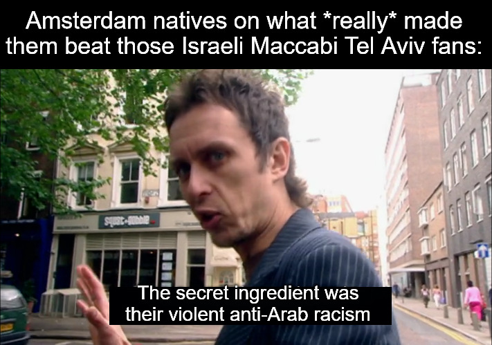 The real reasons given were not reported by the BBC | Amsterdam natives on what *really* made them beat those Israeli Maccabi Tel Aviv fans:; The secret ingredient was their violent anti-Arab racism | image tagged in the secret ingredient is crime,israel,palestine,soccer,current events | made w/ Imgflip meme maker