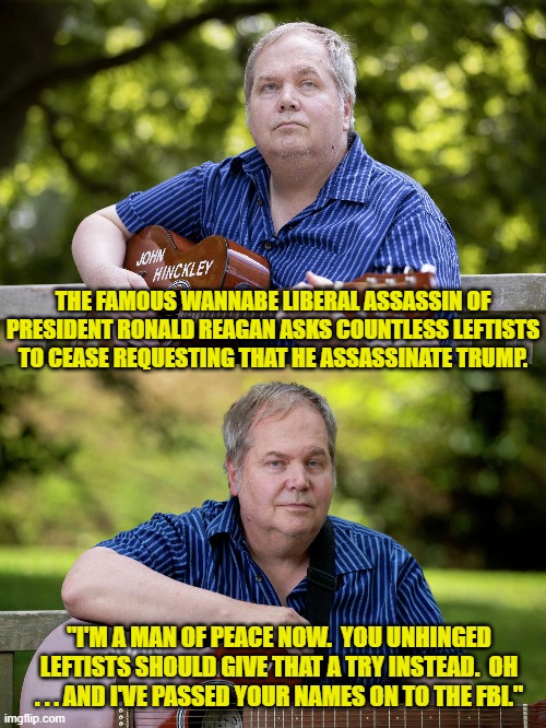 Yeah you unhinged leftists.  Give peace a try. | THE FAMOUS WANNABE LIBERAL ASSASSIN OF PRESIDENT RONALD REAGAN ASKS COUNTLESS LEFTISTS TO CEASE REQUESTING THAT HE ASSASSINATE TRUMP. "I'M A MAN OF PEACE NOW.  YOU UNHINGED LEFTISTS SHOULD GIVE THAT A TRY INSTEAD.  OH . . . AND I'VE PASSED YOUR NAMES ON TO THE FBI." | image tagged in yep | made w/ Imgflip meme maker