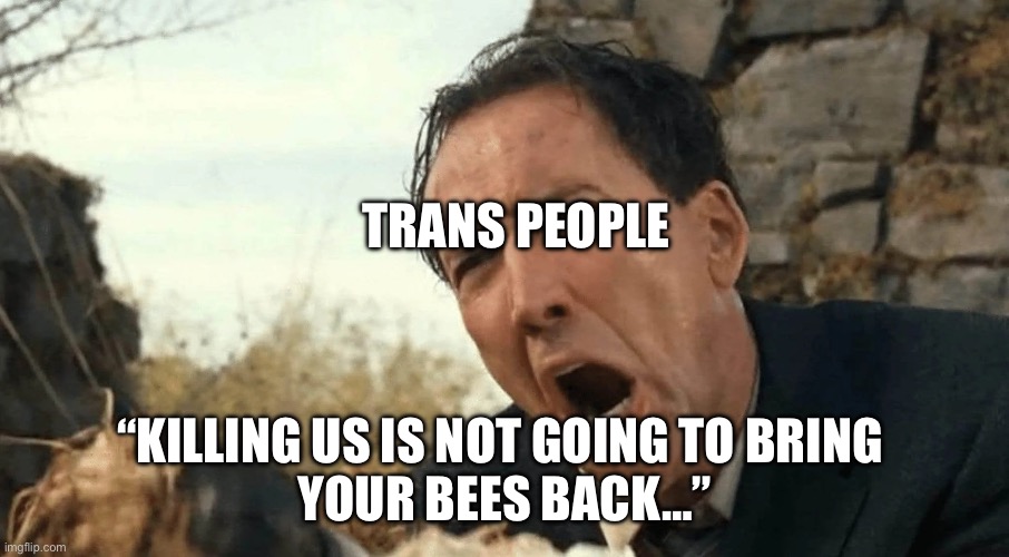 I identify as The Wicker Man | TRANS PEOPLE; “KILLING US IS NOT GOING TO BRING 
YOUR BEES BACK…” | image tagged in nic cage yelling,transgender | made w/ Imgflip meme maker