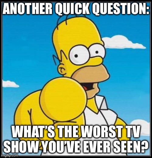 Homer Simpson Ultimate | ANOTHER QUICK QUESTION:; WHAT’S THE WORST TV SHOW YOU’VE EVER SEEN? | image tagged in homer simpson ultimate | made w/ Imgflip meme maker