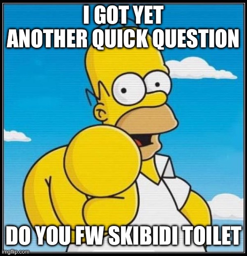 Homer Simpson Ultimate | I GOT YET ANOTHER QUICK QUESTION; DO YOU FW SKIBIDI TOILET | image tagged in homer simpson ultimate | made w/ Imgflip meme maker