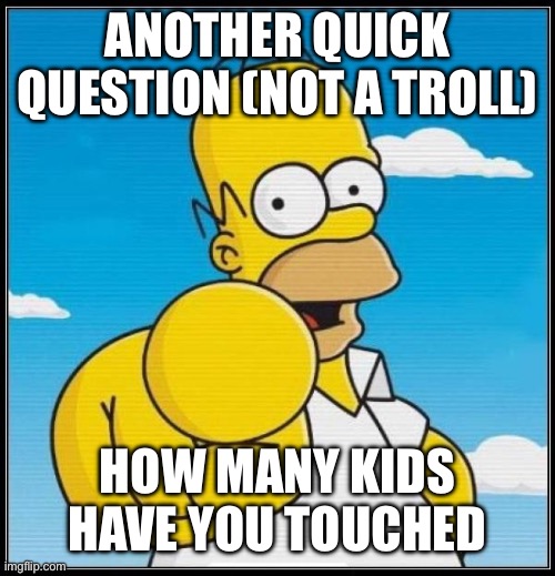 Homer Simpson Ultimate | ANOTHER QUICK QUESTION (NOT A TROLL); HOW MANY KIDS HAVE YOU TOUCHED | image tagged in homer simpson ultimate | made w/ Imgflip meme maker