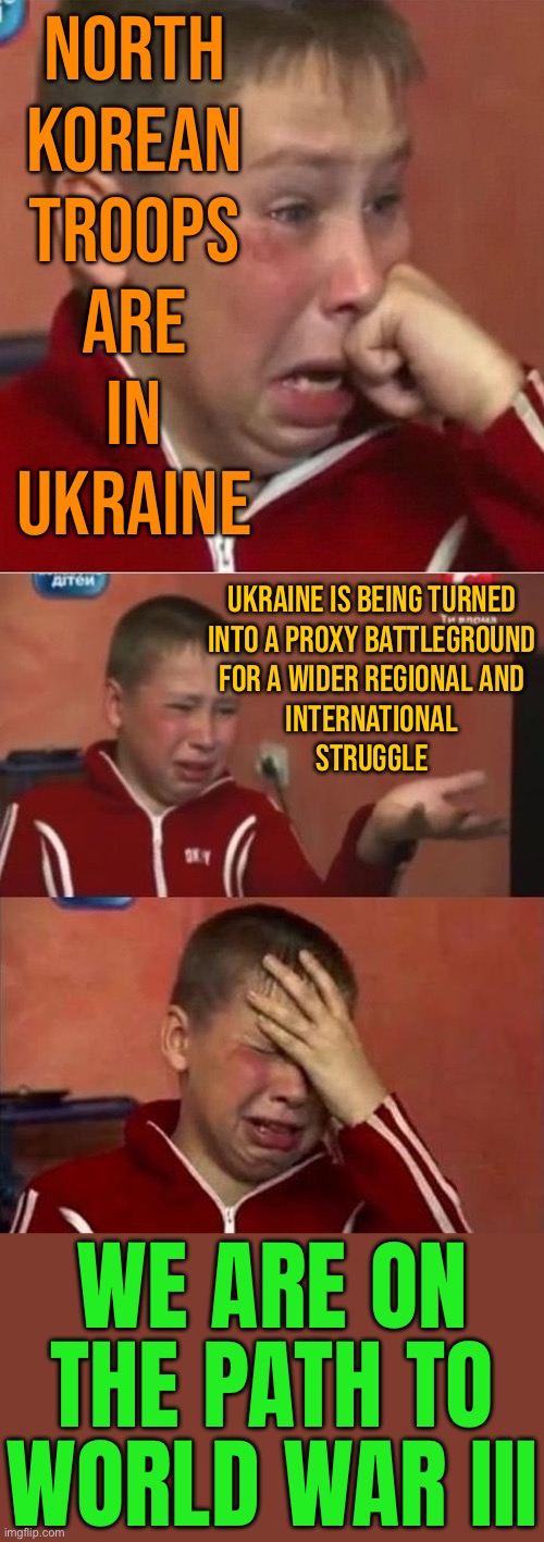 Ukraine Is Evolving Into A Proxy Battlefield | NORTH
KOREAN
TROOPS
ARE
IN
UKRAINE; UKRAINE IS BEING TURNED
INTO A PROXY BATTLEGROUND
FOR A WIDER REGIONAL AND
INTERNATIONAL
STRUGGLE; WE ARE ON THE PATH TO WORLD WAR III | image tagged in crying ukrainian kid 3 panel,world war 3,genocide,russo-ukrainian war,north korea,breaking news | made w/ Imgflip meme maker