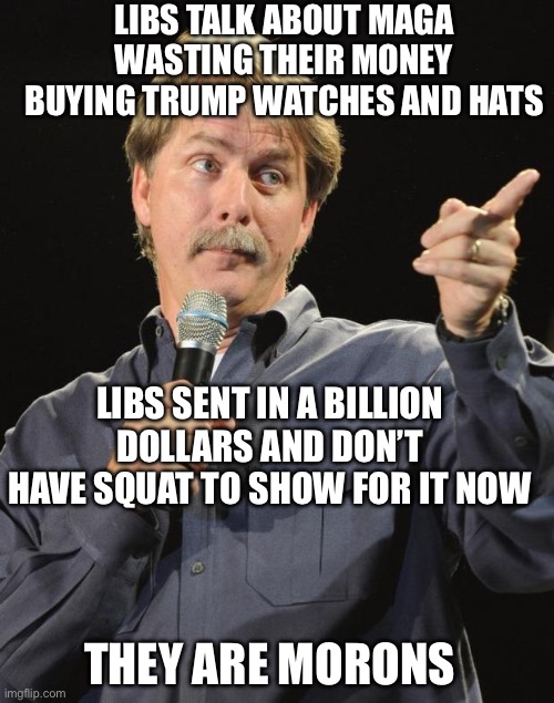 Jeff Foxworthy | LIBS TALK ABOUT MAGA WASTING THEIR MONEY BUYING TRUMP WATCHES AND HATS; LIBS SENT IN A BILLION DOLLARS AND DON’T HAVE SQUAT TO SHOW FOR IT NOW; THEY ARE MORONS | image tagged in jeff foxworthy | made w/ Imgflip meme maker