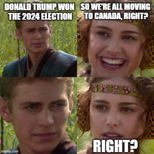 All Talk | DONALD TRUMP WON 
THE 2024 ELECTION; SO WE'RE ALL MOVING 
TO CANADA, RIGHT? RIGHT? | image tagged in anakin padme 4 panel | made w/ Imgflip meme maker