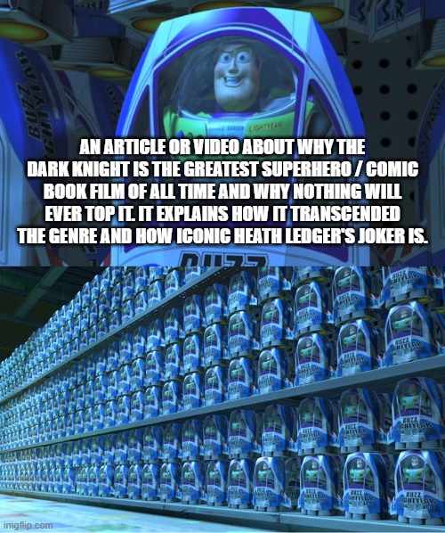 Buzz lightyear clones | AN ARTICLE OR VIDEO ABOUT WHY THE DARK KNIGHT IS THE GREATEST SUPERHERO / COMIC BOOK FILM OF ALL TIME AND WHY NOTHING WILL EVER TOP IT. IT EXPLAINS HOW IT TRANSCENDED THE GENRE AND HOW ICONIC HEATH LEDGER'S JOKER IS. | image tagged in buzz lightyear clones,batman,the dark knight | made w/ Imgflip meme maker