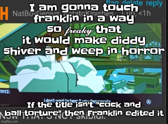 Cock and ball torture | I am gonna touch franklin in a way so 𝓯𝓻𝓮𝓪𝓴𝔂 that it would make diddy shiver and weep in horror; If the title isn't "cock and ball torture" then Franklin edited it | image tagged in now that's not skibidi | made w/ Imgflip meme maker