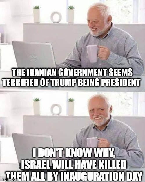 Hide the Pain Harold Meme | THE IRANIAN GOVERNMENT SEEMS TERRIFIED OF TRUMP BEING PRESIDENT; I DON'T KNOW WHY, ISRAEL WILL HAVE KILLED THEM ALL BY INAUGURATION DAY | image tagged in memes,hide the pain harold | made w/ Imgflip meme maker