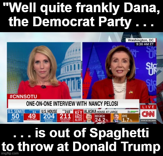 The DNC is out of Spaghetti | "Well quite frankly Dana,
the Democrat Party . . . . . . is out of Spaghetti to throw at Donald Trump | image tagged in nancy pelosi with dana bash | made w/ Imgflip meme maker