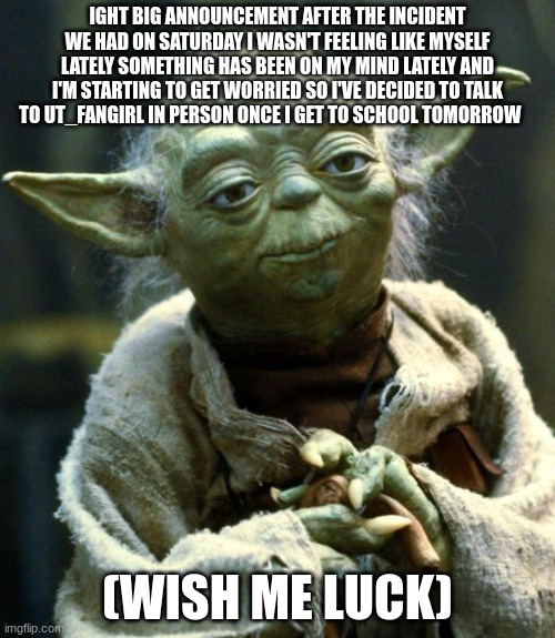 i'll be talking to UT_fangirl and i'll tell you guys what happens in my next post | IGHT BIG ANNOUNCEMENT AFTER THE INCIDENT WE HAD ON SATURDAY I WASN'T FEELING LIKE MYSELF LATELY SOMETHING HAS BEEN ON MY MIND LATELY AND I'M STARTING TO GET WORRIED SO I'VE DECIDED TO TALK TO UT_FANGIRL IN PERSON ONCE I GET TO SCHOOL TOMORROW; (WISH ME LUCK) | image tagged in memes,star wars yoda | made w/ Imgflip meme maker