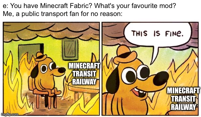 yeah, it's kinda true... dont judge me | e: You have Minecraft Fabric? What's your favourite mod?
Me, a public transport fan for no reason:; MINECRAFT TRANSIT RAILWAY; MINECRAFT TRANSIT RAILWAY | image tagged in memes,this is fine,minecraft,trains,public transport | made w/ Imgflip meme maker