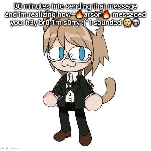 Byakannyuuu | 30 minutes into sending that message and im realizing how "🔥arson🔥 messaged you: h3y br0 1m s0rry :(" i sounded 😭💀 | image tagged in byakannyuuu | made w/ Imgflip meme maker