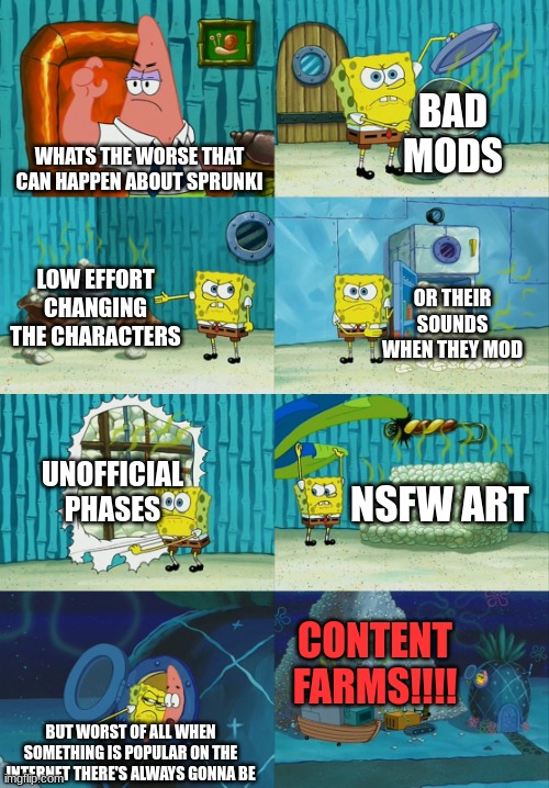 how bad will it be..........HOW BAD WILL IT BE ILL SHOW YOU HOW!!!!!!!!!! | BAD MODS; WHATS THE WORSE THAT CAN HAPPEN ABOUT SPRUNKI; LOW EFFORT CHANGING THE CHARACTERS; OR THEIR SOUNDS WHEN THEY MOD; UNOFFICIAL PHASES; NSFW ART; CONTENT FARMS!!!! BUT WORST OF ALL WHEN SOMETHING IS POPULAR ON THE INTERNET THERE'S ALWAYS GONNA BE | image tagged in spongebob diapers meme | made w/ Imgflip meme maker