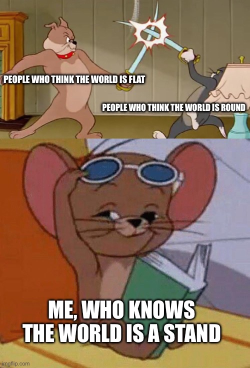 Dumb and low effort, i know. | PEOPLE WHO THINK THE WORLD IS FLAT; PEOPLE WHO THINK THE WORLD IS ROUND; ME, WHO KNOWS THE WORLD IS A STAND | image tagged in tom and jerry swordfight,jojo's bizarre adventure | made w/ Imgflip meme maker