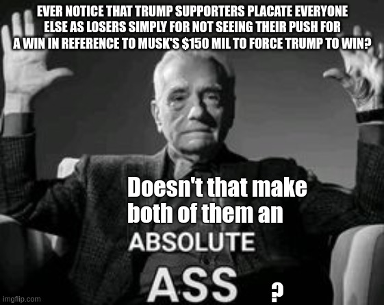 Don't do the crime, ya won't do the time | EVER NOTICE THAT TRUMP SUPPORTERS PLACATE EVERYONE ELSE AS LOSERS SIMPLY FOR NOT SEEING THEIR PUSH FOR A WIN IN REFERENCE TO MUSK'S $150 MIL TO FORCE TRUMP TO WIN? Doesn't that make both of them an                                            
                                 ? | image tagged in reality,real life,facts | made w/ Imgflip meme maker