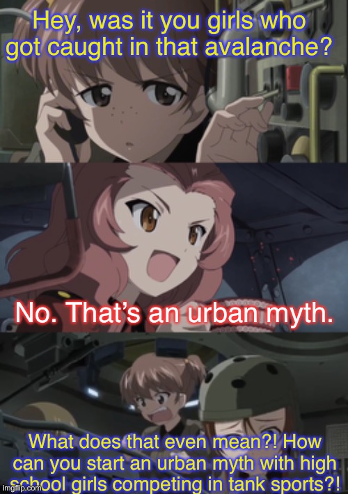 Even sports have their urban myths | Hey, was it you girls who got caught in that avalanche? No. That’s an urban myth. What does that even mean?! How can you start an urban myth with high school girls competing in tank sports?! | image tagged in girls und panzer,venture bros,parody,meme,reference,funny | made w/ Imgflip meme maker