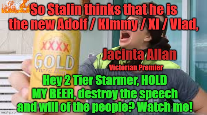 Jacinta Allan, is like "Stalin Starmer, hold my beer", destroy the will of the people? Watch me! | So Stalin thinks that he is the new Adolf / Kimmy / XI / Vlad, Jacinta Allan; Yarra Man; Victorian Premier; Hey 2 Tier Starmer, HOLD MY BEER, destroy the speech and will of the people? Watch me! | image tagged in victorian premier,australian labor,communist,authoritarian,china,russia | made w/ Imgflip meme maker