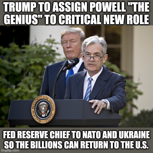 Let the hacks serve America from overseas | TRUMP TO ASSIGN POWELL "THE GENIUS" TO CRITICAL NEW ROLE; FED RESERVE CHIEF TO NATO AND UKRAINE SO THE BILLIONS CAN RETURN TO THE U.S. | image tagged in jerome powell | made w/ Imgflip meme maker