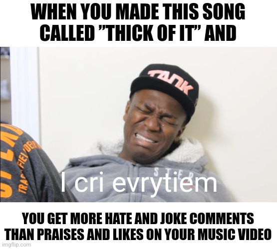 ”from the screen to the ring to the pen to the king, where's my crown?” that's what he said... | WHEN YOU MADE THIS SONG CALLED ”THICK OF IT” AND; I cri evrytiem; YOU GET MORE HATE AND JOKE COMMENTS THAN PRAISES AND LIKES ON YOUR MUSIC VIDEO | image tagged in i cri evrytiem,ksi,ksiolajidebt,music,get out,barney will eat all of your delectable biscuits | made w/ Imgflip meme maker