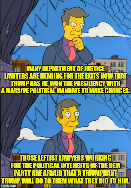 Remember their philosophy?  As long as it's done within the law the 'target' has got no grounds to complain. | MANY DEPARTMENT OF JUSTICE LAWYERS ARE HEADING FOR THE EXITS NOW THAT TRUMP HAS RE-WON THE PRESIDENCY WITH A MASSIVE POLITICAL MANDATE TO MAKE CHANGES. THOSE LEFTIST LAWYERS WORKING FOR THE POLITICAL INTERESTS OF THE DEM PARTY ARE AFRAID THAT A TRIUMPHANT TRUMP WILL DO TO THEM WHAT THEY DID TO HIM. | image tagged in yep | made w/ Imgflip meme maker