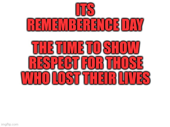 Blank White Template | ITS REMEMBERENCE DAY; THE TIME TO SHOW RESPECT FOR THOSE WHO LOST THEIR LIVES | image tagged in blank white template | made w/ Imgflip meme maker