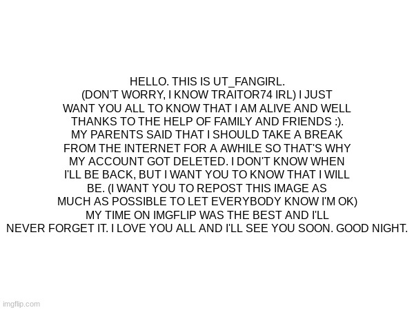 Hai | HELLO. THIS IS UT_FANGIRL. (DON'T WORRY, I KNOW TRAITOR74 IRL) I JUST WANT YOU ALL TO KNOW THAT I AM ALIVE AND WELL THANKS TO THE HELP OF FAMILY AND FRIENDS :). MY PARENTS SAID THAT I SHOULD TAKE A BREAK FROM THE INTERNET FOR A AWHILE SO THAT'S WHY MY ACCOUNT GOT DELETED. I DON'T KNOW WHEN I'LL BE BACK, BUT I WANT YOU TO KNOW THAT I WILL BE. (I WANT YOU TO REPOST THIS IMAGE AS MUCH AS POSSIBLE TO LET EVERYBODY KNOW I'M OK) MY TIME ON IMGFLIP WAS THE BEST AND I'LL NEVER FORGET IT. I LOVE YOU ALL AND I'LL SEE YOU SOON. GOOD NIGHT. | made w/ Imgflip meme maker