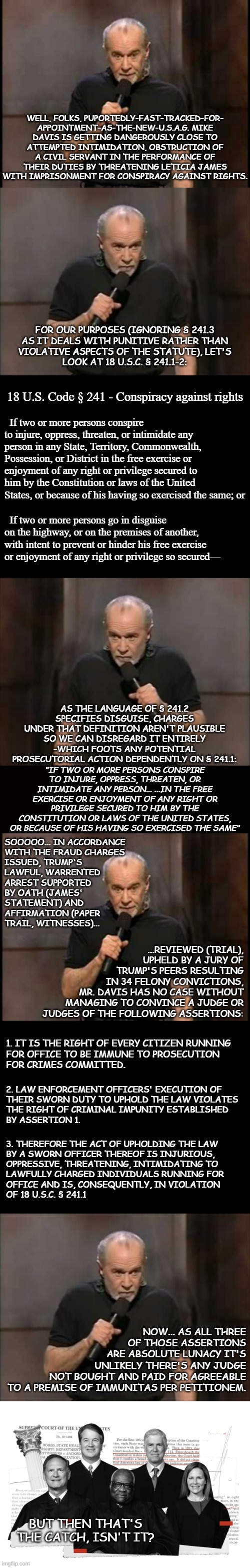 Hi-diddly-ho, Trump-a-RINOs, it's time for a little game called "Let's Look at What the Law Actually Says" | WELL, FOLKS, PUPORTEDLY-FAST-TRACKED-FOR-
APPOINTMENT-AS-THE-NEW-U.S.A.G. MIKE
DAVIS IS GETTING DANGEROUSLY CLOSE TO
ATTEMPTED INTIMIDATION, OBSTRUCTION OF
A CIVIL SERVANT IN THE PERFORMANCE OF
THEIR DUTIES BY THREATENING LETICIA JAMES
WITH IMPRISONMENT FOR CONSPIRACY AGAINST RIGHTS. FOR OUR PURPOSES (IGNORING § 241.3
AS IT DEALS WITH PUNITIVE RATHER THAN
VIOLATIVE ASPECTS OF THE STATUTE), LET'S
LOOK AT 18 U.S.C. § 241.1-2:; 18 U.S. Code § 241 - Conspiracy against rights; If two or more persons conspire to injure, oppress, threaten, or intimidate any person in any State, Territory, Commonwealth, Possession, or District in the free exercise or enjoyment of any right or privilege secured to him by the Constitution or laws of the United States, or because of his having so exercised the same; or; If two or more persons go in disguise on the highway, or on the premises of another, with intent to prevent or hinder his free exercise or enjoyment of any right or privilege so secured—; AS THE LANGUAGE OF § 241.2 SPECIFIES DISGUISE, CHARGES UNDER THAT DEFINITION AREN'T PLAUSIBLE SO WE CAN DISREGARD IT ENTIRELY -WHICH FOOTS ANY POTENTIAL PROSECUTORIAL ACTION DEPENDENTLY ON § 241.1:; "IF TWO OR MORE PERSONS CONSPIRE TO INJURE, OPPRESS, THREATEN, OR INTIMIDATE ANY PERSON... ...IN THE FREE EXERCISE OR ENJOYMENT OF ANY RIGHT OR PRIVILEGE SECURED TO HIM BY THE CONSTITUTION OR LAWS OF THE UNITED STATES, OR BECAUSE OF HIS HAVING SO EXERCISED THE SAME"; SOOOOO... IN ACCORDANCE
WITH THE FRAUD CHARGES
ISSUED, TRUMP'S
LAWFUL, WARRENTED
ARREST SUPPORTED
BY OATH (JAMES'
STATEMENT) AND
AFFIRMATION (PAPER
TRAIL, WITNESSES)... ...REVIEWED (TRIAL),
UPHELD BY A JURY OF
TRUMP'S PEERS RESULTING
IN 34 FELONY CONVICTIONS,
MR. DAVIS HAS NO CASE WITHOUT
MANAGING TO CONVINCE A JUDGE OR
JUDGES OF THE FOLLOWING ASSERTIONS:; 1. IT IS THE RIGHT OF EVERY CITIZEN RUNNING
FOR OFFICE TO BE IMMUNE TO PROSECUTION
FOR CRIMES COMMITTED. 2. LAW ENFORCEMENT OFFICERS' EXECUTION OF
THEIR SWORN DUTY TO UPHOLD THE LAW VIOLATES
THE RIGHT OF CRIMINAL IMPUNITY ESTABLISHED
BY ASSERTION 1. 3. THEREFORE THE ACT OF UPHOLDING THE LAW
BY A SWORN OFFICER THEREOF IS INJURIOUS,
OPPRESSIVE, THREATENING, INTIMIDATING TO
LAWFULLY CHARGED INDIVIDUALS RUNNING FOR
OFFICE AND IS, CONSEQUENTLY, IN VIOLATION
OF 18 U.S.C. § 241.1; NOW... AS ALL THREE
OF THOSE ASSERTIONS
ARE ABSOLUTE LUNACY IT'S
UNLIKELY THERE'S ANY JUDGE
NOT BOUGHT AND PAID FOR AGREEABLE
TO A PREMISE OF IMMUNITAS PER PETITIONEM. BUT THEN THAT'S THE CATCH, ISN'T IT? | image tagged in george carlin,carlin,short black template,black,scotus radical right judges | made w/ Imgflip meme maker