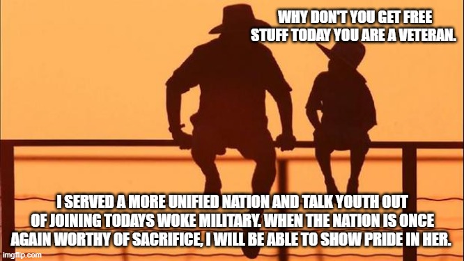 Cowboy wisdom, be worthy of sacrifice | WHY DON'T YOU GET FREE STUFF TODAY YOU ARE A VETERAN. I SERVED A MORE UNIFIED NATION AND TALK YOUTH OUT OF JOINING TODAYS WOKE MILITARY. WHEN THE NATION IS ONCE AGAIN WORTHY OF SACRIFICE, I WILL BE ABLE TO SHOW PRIDE IN HER. | image tagged in cowboy father and son,cowboy wisdom,veterans day,be worthy,one day for vets a month for pride,no nation to defend | made w/ Imgflip meme maker