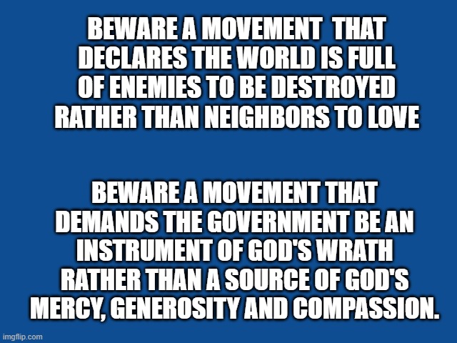 Slate Blue Solid Color Background  | BEWARE A MOVEMENT  THAT DECLARES THE WORLD IS FULL OF ENEMIES TO BE DESTROYED RATHER THAN NEIGHBORS TO LOVE; BEWARE A MOVEMENT THAT DEMANDS THE GOVERNMENT BE AN INSTRUMENT OF GOD'S WRATH RATHER THAN A SOURCE OF GOD'S MERCY, GENEROSITY AND COMPASSION. | image tagged in slate blue solid color background | made w/ Imgflip meme maker