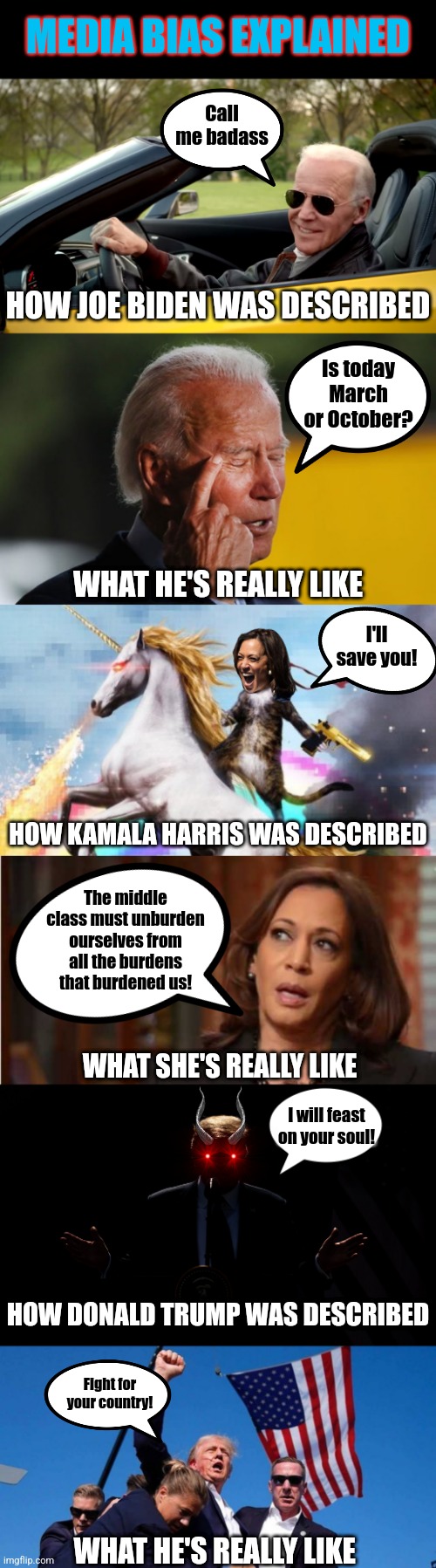 To say the media is biased for Democrats is like saying the sky is blue! Need more proof? | MEDIA BIAS EXPLAINED; Call me badass; HOW JOE BIDEN WAS DESCRIBED; Is today March or October? WHAT HE'S REALLY LIKE; I'll save you! HOW KAMALA HARRIS WAS DESCRIBED; The middle class must unburden ourselves from all the burdens that burdened us! WHAT SHE'S REALLY LIKE; I will feast on your soul! HOW DONALD TRUMP WAS DESCRIBED; Fight for your country! WHAT HE'S REALLY LIKE | image tagged in biden confused,kamala harris,biased media,social media,liberal hypocrisy,misinformation | made w/ Imgflip meme maker