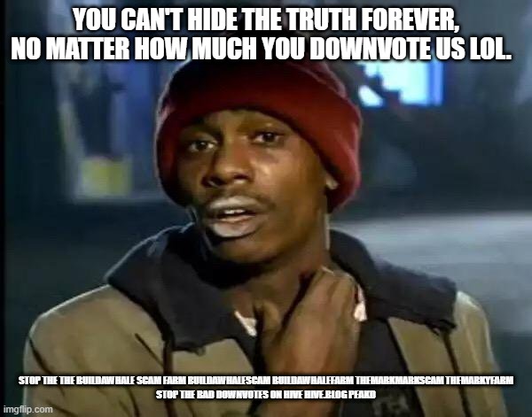 Y'all Got Any More Of That Meme | YOU CAN'T HIDE THE TRUTH FOREVER, NO MATTER HOW MUCH YOU DOWNVOTE US LOL. STOP THE THE BUILDAWHALE SCAM FARM BUILDAWHALESCAM BUILDAWHALEFARM THEMARKMARKSCAM THEMARKYFARM

STOP THE BAD DOWNVOTES ON HIVE HIVE.BLOG PEAKD | image tagged in memes,y'all got any more of that | made w/ Imgflip meme maker