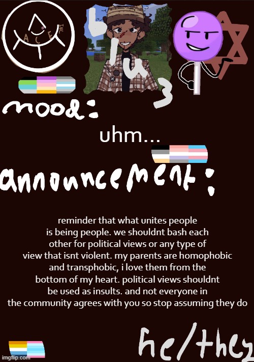 ... | uhm... reminder that what unites people is being people. we shouldnt bash each other for political views or any type of view that isnt violent. my parents are homophobic and transphobic, i love them from the bottom of my heart. political views shouldnt be used as insults. and not everyone in the community agrees with you so stop assuming they do | image tagged in blu3 s gnarly sick temp | made w/ Imgflip meme maker