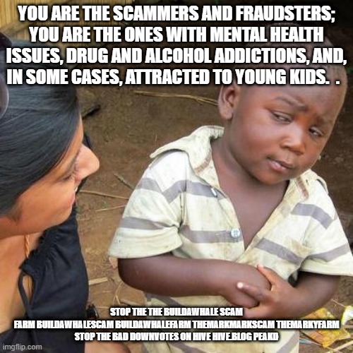 Third World Skeptical Kid Meme | YOU ARE THE SCAMMERS AND FRAUDSTERS; YOU ARE THE ONES WITH MENTAL HEALTH ISSUES, DRUG AND ALCOHOL ADDICTIONS, AND, IN SOME CASES, ATTRACTED TO YOUNG KIDS.  . STOP THE THE BUILDAWHALE SCAM FARM BUILDAWHALESCAM BUILDAWHALEFARM THEMARKMARKSCAM THEMARKYFARM

STOP THE BAD DOWNVOTES ON HIVE HIVE.BLOG PEAKD | image tagged in memes,third world skeptical kid | made w/ Imgflip meme maker