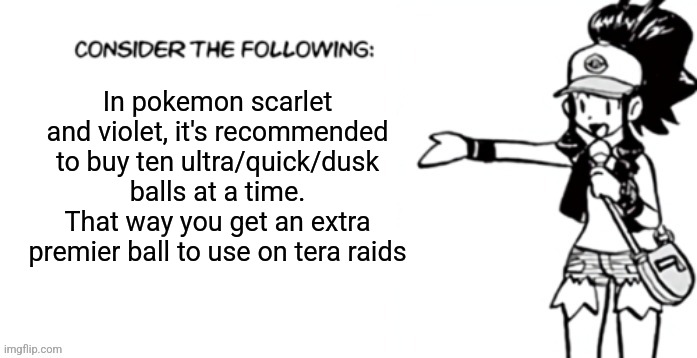 Consider the following pokespe | In pokemon scarlet and violet, it's recommended to buy ten ultra/quick/dusk balls at a time. That way you get an extra premier ball to use on tera raids | image tagged in consider the following pokespe | made w/ Imgflip meme maker