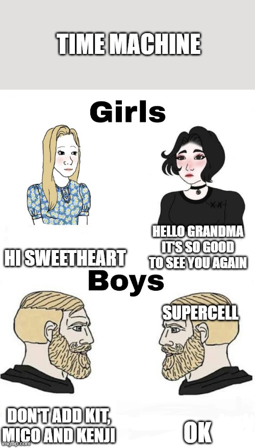 Time machine Time | TIME MACHINE; HI SWEETHEART; HELLO GRANDMA IT'S SO GOOD TO SEE YOU AGAIN; SUPERCELL; OK; DON'T ADD KIT, MICO AND KENJI | image tagged in girls vs boys | made w/ Imgflip meme maker