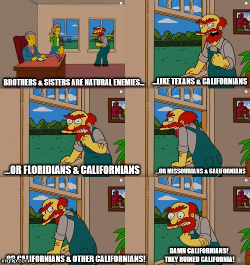 Groundskeeper Willie Californians | …LIKE TEXANS & CALIFORNIANS; BROTHERS & SISTERS ARE NATURAL ENEMIES…; …OR MISSOURIANS & CALIFORNIANS; …OR FLORIDIANS & CALIFORNIANS; DAMN CALIFORNIANS!  THEY RUINED CALIFORNIA! …OR CALIFORNIANS & OTHER CALIFORNIANS! | image tagged in groundskeeper willie natural enemies | made w/ Imgflip meme maker