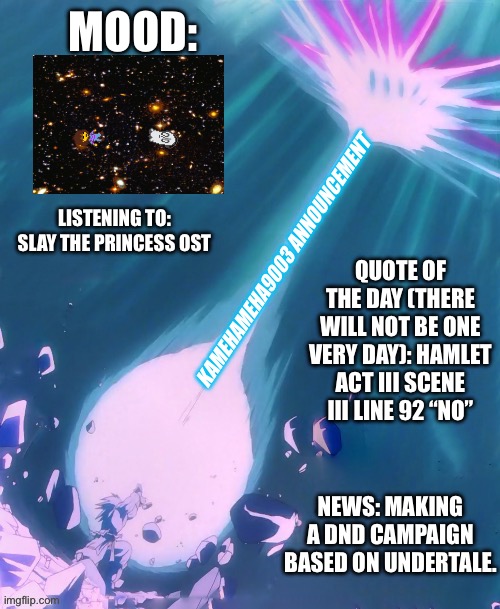 Making an announcement temp b/c why not | MOOD:; LISTENING TO: SLAY THE PRINCESS OST; QUOTE OF THE DAY (THERE WILL NOT BE ONE VERY DAY): HAMLET ACT III SCENE III LINE 92 “NO”; KAMEHAMEHA9003 ANNOUNCEMENT; NEWS: MAKING A DND CAMPAIGN BASED ON UNDERTALE. | image tagged in kamehameha9003 announcement template | made w/ Imgflip meme maker