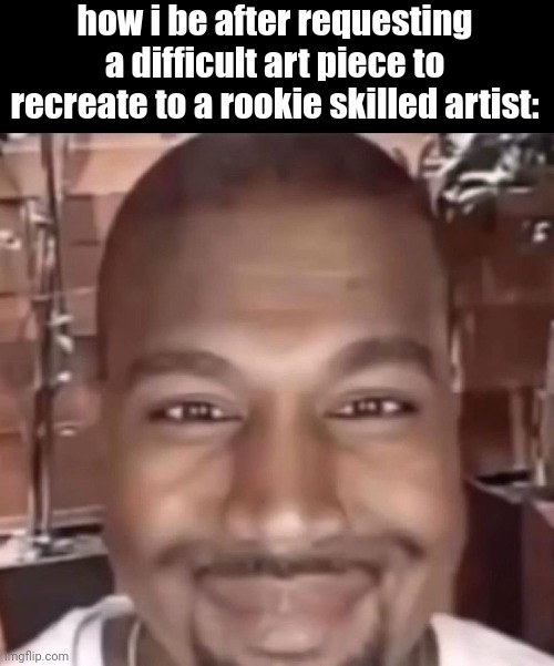 how i be after requesting a difficult art piece to recreate to a rookie skilled artist: | made w/ Imgflip meme maker