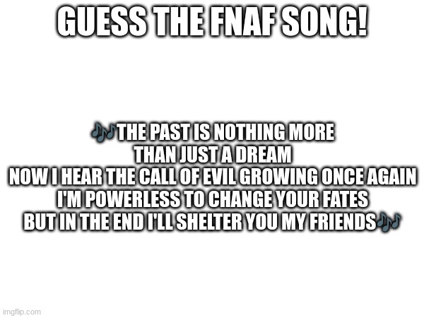 Guess the FNAF song (No cheating and looking up the lyrics either) | GUESS THE FNAF SONG! 🎶THE PAST IS NOTHING MORE THAN JUST A DREAM
NOW I HEAR THE CALL OF EVIL GROWING ONCE AGAIN
I'M POWERLESS TO CHANGE YOUR FATES
BUT IN THE END I'LL SHELTER YOU MY FRIENDS🎶 | image tagged in fnaf,fnaf song | made w/ Imgflip meme maker