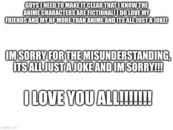 GUYS I NEED TO MAKE IT CLEAR THAT I KNOW THE ANIME CHARACTERS ARE FICTIONAL! I DO LOVE MY FRIENDS AND MY BF MORE THAN ANIME AND ITS ALL JUST A JOKE! IM SORRY FOR THE MISUNDERSTANDING, ITS ALL JUST A JOKE AND IM SORRY!!! I LOVE YOU ALL!!!!!!! | made w/ Imgflip meme maker