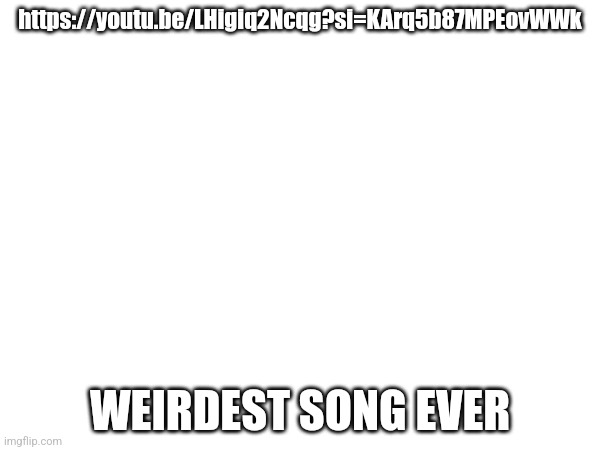 https://youtu.be/LHigiq2Ncqg?si=KArq5b87MPEovWWk; WEIRDEST SONG EVER | made w/ Imgflip meme maker