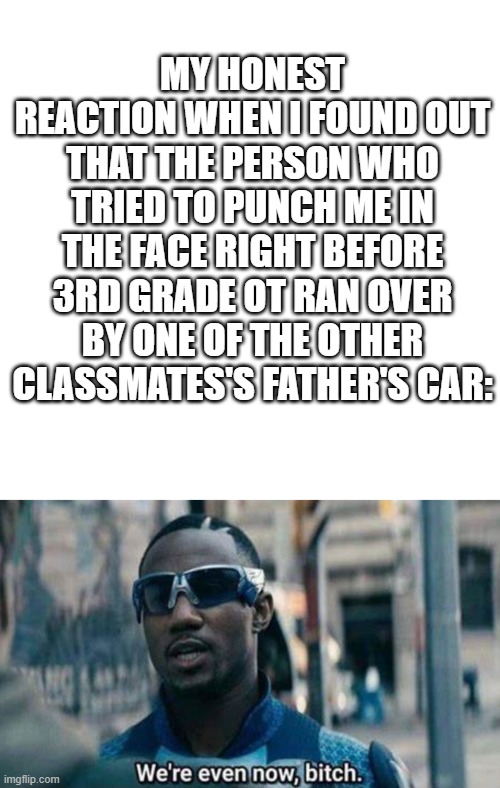 Why do i honestly feel no remorse for that guy tbh :) | MY HONEST REACTION WHEN I FOUND OUT THAT THE PERSON WHO TRIED TO PUNCH ME IN THE FACE RIGHT BEFORE 3RD GRADE OT RAN OVER BY ONE OF THE OTHER CLASSMATES'S FATHER'S CAR: | image tagged in not funny didn't laugh,serious,shitpost,fyp,honestly | made w/ Imgflip meme maker