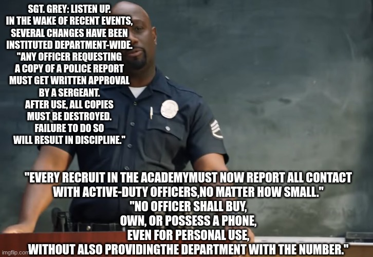 Sargent gray | SGT. GREY: LISTEN UP.

IN THE WAKE OF RECENT EVENTS,

SEVERAL CHANGES HAVE BEEN
INSTITUTED DEPARTMENT-WIDE.

"ANY OFFICER REQUESTING
A COPY OF A POLICE REPORT

MUST GET WRITTEN APPROVAL
BY A SERGEANT.

AFTER USE, ALL COPIES
MUST BE DESTROYED.

FAILURE TO DO SO
WILL RESULT IN DISCIPLINE."; "EVERY RECRUIT IN THE ACADEMYMUST NOW REPORT ALL CONTACT

WITH ACTIVE-DUTY OFFICERS,NO MATTER HOW SMALL."
"NO OFFICER SHALL BUY,
OWN, OR POSSESS A PHONE,

EVEN FOR PERSONAL USE,

WITHOUT ALSO PROVIDINGTHE DEPARTMENT WITH THE NUMBER." | image tagged in sargent gray | made w/ Imgflip meme maker