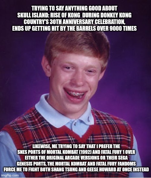 Bad Luck Brian | TRYING TO SAY ANYTHING GOOD ABOUT SKULL ISLAND: RISE OF KONG  DURING DONKEY KONG COUNTRY'S 30TH ANNIVERSARY CELEBRATION, ENDS UP GETTING HIT BY THE BARRELS OVER 9000 TIMES; LIKEWISE, ME TRYING TO SAY THAT I PREFER THE SNES PORTS OF MORTAL KOMBAT (1992) AND FATAL FURY 1 OVER EITHER THE ORIGINAL ARCADE VERSIONS OR THEIR SEGA GENESIS PORTS, THE MORTAL KOMBAT AND FATAL FURY FANDOMS FORCE ME TO FIGHT BOTH SHANG TSUNG AND GEESE HOWARD AT ONCE INSTEAD | image tagged in memes,bad luck brian,donkey kong,fatal fury,mortal kombat,skull island | made w/ Imgflip meme maker