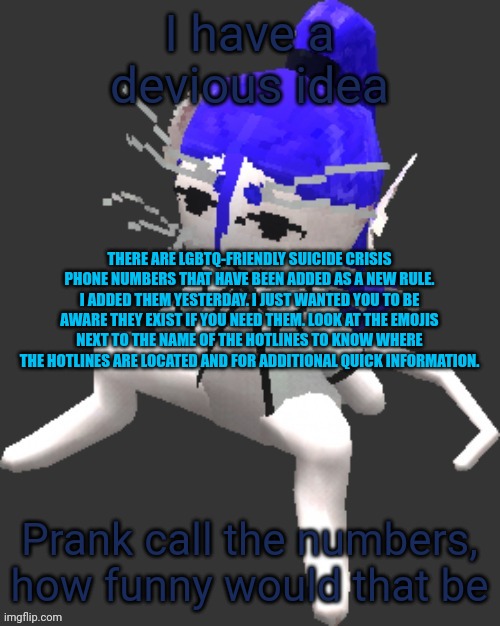 Shit | I have a devious idea; THERE ARE LGBTQ-FRIENDLY SUICIDE CRISIS PHONE NUMBERS THAT HAVE BEEN ADDED AS A NEW RULE. I ADDED THEM YESTERDAY. I JUST WANTED YOU TO BE AWARE THEY EXIST IF YOU NEED THEM. LOOK AT THE EMOJIS NEXT TO THE NAME OF THE HOTLINES TO KNOW WHERE THE HOTLINES ARE LOCATED AND FOR ADDITIONAL QUICK INFORMATION. Prank call the numbers, how funny would that be | image tagged in xtss/dcdr affiliate announcement template thingy | made w/ Imgflip meme maker
