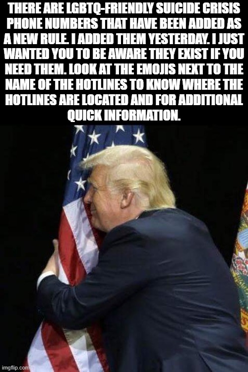 trump hugging flag | THERE ARE LGBTQ-FRIENDLY SUICIDE CRISIS
PHONE NUMBERS THAT HAVE BEEN ADDED AS
A NEW RULE. I ADDED THEM YESTERDAY. I JUST
WANTED YOU TO BE AWARE THEY EXIST IF YOU
NEED THEM. LOOK AT THE EMOJIS NEXT TO THE
NAME OF THE HOTLINES TO KNOW WHERE THE
HOTLINES ARE LOCATED AND FOR ADDITIONAL
QUICK INFORMATION. | image tagged in trump hugging flag | made w/ Imgflip meme maker