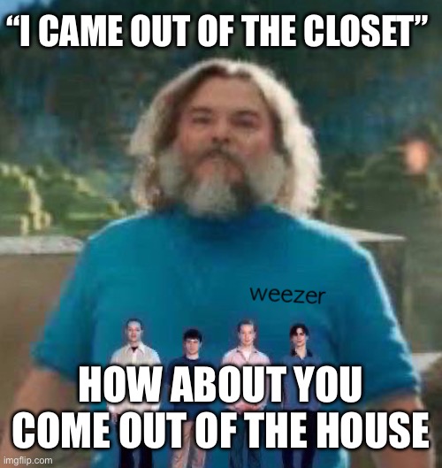 I am Steve weezer | “I CAME OUT OF THE CLOSET”; HOW ABOUT YOU COME OUT OF THE HOUSE | image tagged in i am steve weezer | made w/ Imgflip meme maker