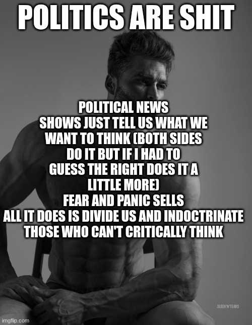 Giga Chad | POLITICAL NEWS SHOWS JUST TELL US WHAT WE WANT TO THINK (BOTH SIDES DO IT BUT IF I HAD TO GUESS THE RIGHT DOES IT A LITTLE MORE)
FEAR AND PANIC SELLS
ALL IT DOES IS DIVIDE US AND INDOCTRINATE THOSE WHO CAN'T CRITICALLY THINK; POLITICS ARE SHIT | image tagged in giga chad | made w/ Imgflip meme maker