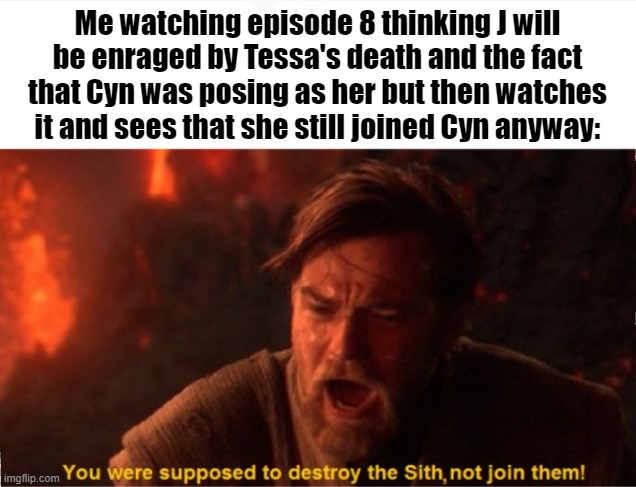 I am disappointed/enraged the fact that she said she got tricked too and still stayed is AAAEEEEEEEEAAAAAAAAA >:( | Me watching episode 8 thinking J will be enraged by Tessa's death and the fact that Cyn was posing as her but then watches it and sees that she still joined Cyn anyway: | image tagged in obi wan you were supposed to destroy the sith,murder drones,bitch how dare you still live | made w/ Imgflip meme maker